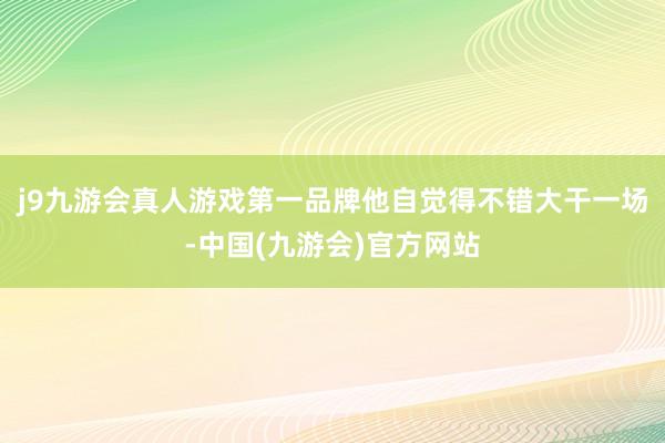 j9九游会真人游戏第一品牌他自觉得不错大干一场-中国(九游会)官方网站