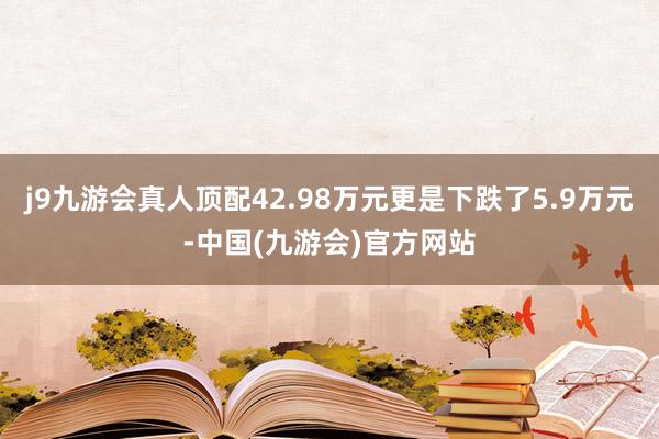 j9九游会真人顶配42.98万元更是下跌了5.9万元-中国(九游会)官方网站
