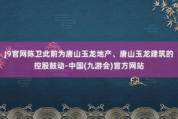 J9官网陈卫此前为唐山玉龙地产、唐山玉龙建筑的控股鼓动-中国(九游会)官方网站