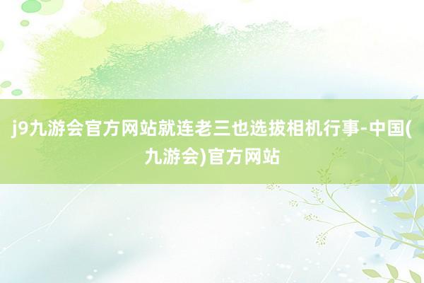 j9九游会官方网站就连老三也选拔相机行事-中国(九游会)官方网站
