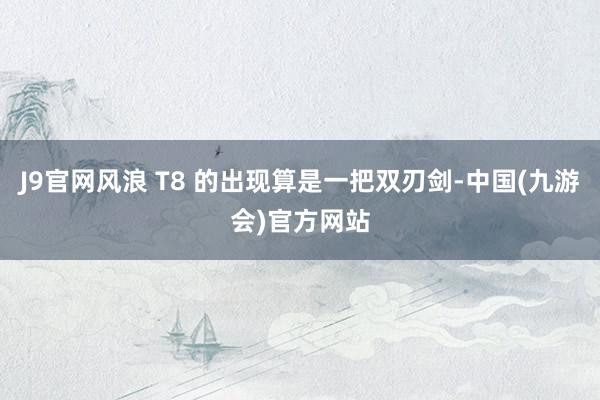 J9官网风浪 T8 的出现算是一把双刃剑-中国(九游会)官方网站