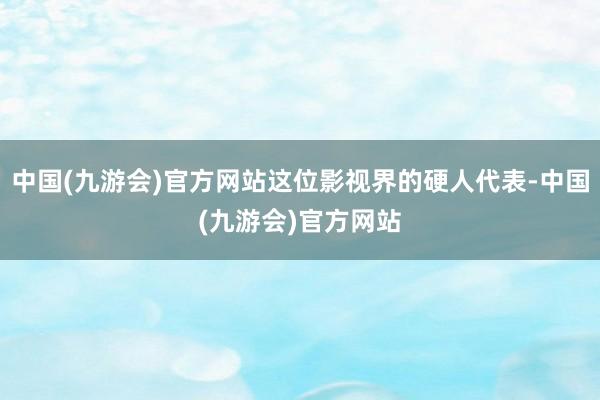 中国(九游会)官方网站这位影视界的硬人代表-中国(九游会)官方网站