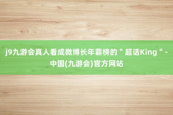 j9九游会真人看成微博长年霸榜的＂超话King＂-中国(九游会)官方网站