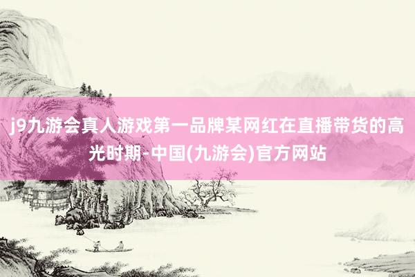 j9九游会真人游戏第一品牌某网红在直播带货的高光时期-中国(九游会)官方网站