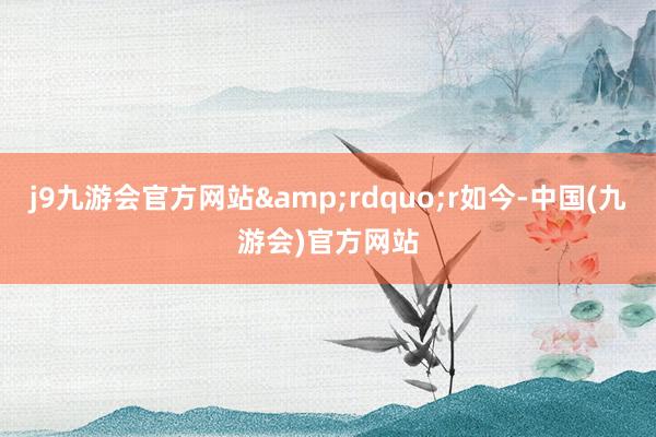 j9九游会官方网站&rdquo;r如今-中国(九游会)官方网站