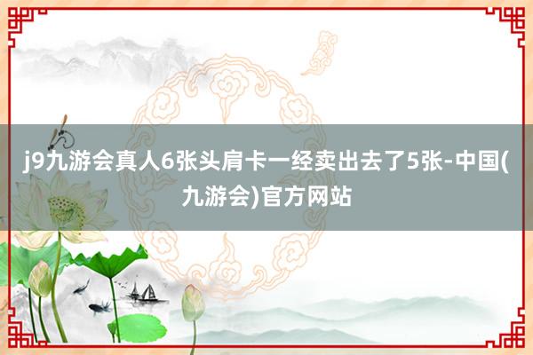 j9九游会真人6张头肩卡一经卖出去了5张-中国(九游会)官方网站