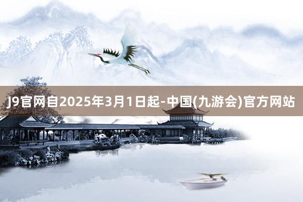 J9官网自2025年3月1日起-中国(九游会)官方网站