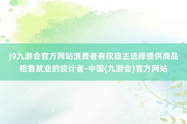 j9九游会官方网站　　浪费者有权自主选择提供商品粗鲁就业的狡计者-中国(九游会)官方网站