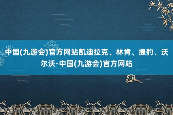 中国(九游会)官方网站凯迪拉克、林肯、捷豹、沃尔沃-中国(九游会)官方网站