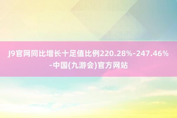 J9官网同比增长十足值比例220.28%-247.46%-中国(九游会)官方网站