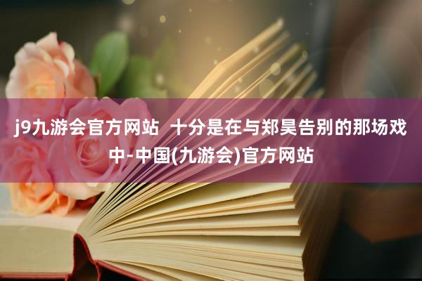 j9九游会官方网站  十分是在与郑昊告别的那场戏中-中国(九游会)官方网站