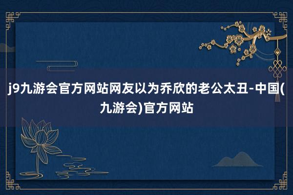 j9九游会官方网站网友以为乔欣的老公太丑-中国(九游会)官方网站