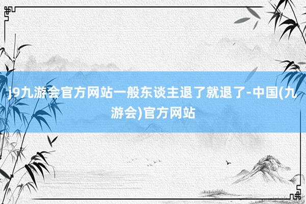 j9九游会官方网站一般东谈主退了就退了-中国(九游会)官方网站