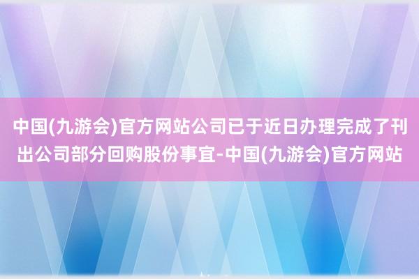 中国(九游会)官方网站公司已于近日办理完成了刊出公司部分回购股份事宜-中国(九游会)官方网站