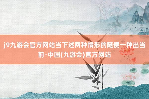 j9九游会官方网站当下述两种情形的随便一种出当前-中国(九游会)官方网站