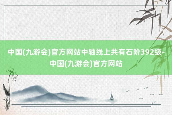 中国(九游会)官方网站中轴线上共有石阶392级-中国(九游会)官方网站