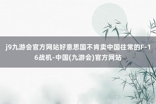 j9九游会官方网站好意思国不肯卖中国往常的F-16战机-中国(九游会)官方网站
