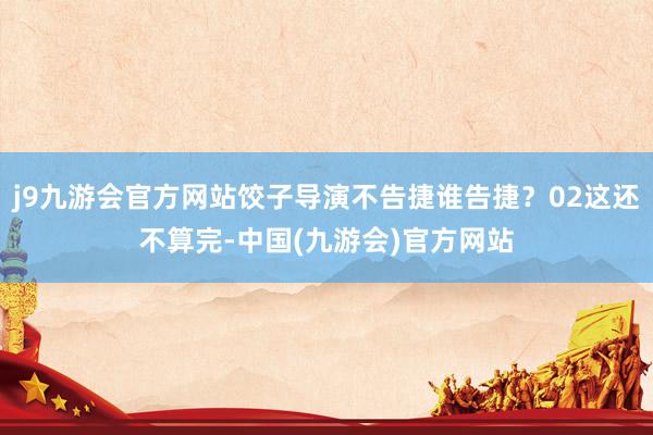 j9九游会官方网站饺子导演不告捷谁告捷？02这还不算完-中国(九游会)官方网站