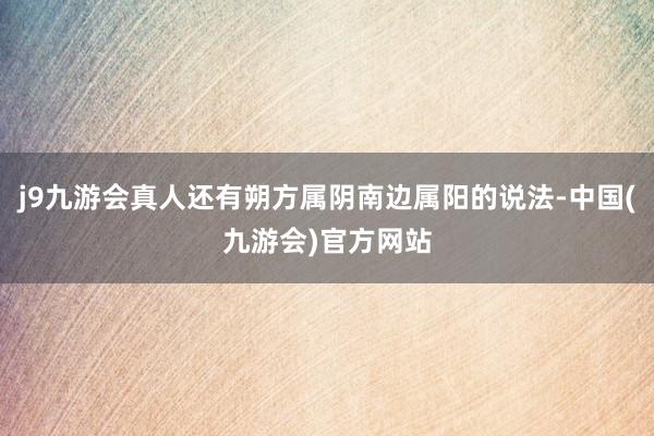 j9九游会真人还有朔方属阴南边属阳的说法-中国(九游会)官方网站