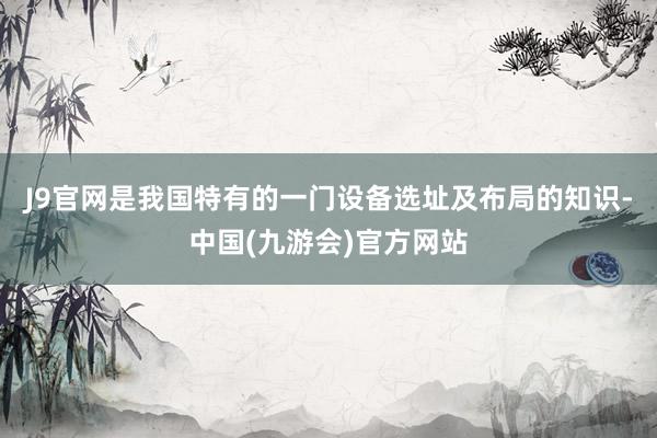 J9官网是我国特有的一门设备选址及布局的知识-中国(九游会)官方网站