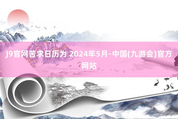 J9官网苦求日历为 2024年5月-中国(九游会)官方网站