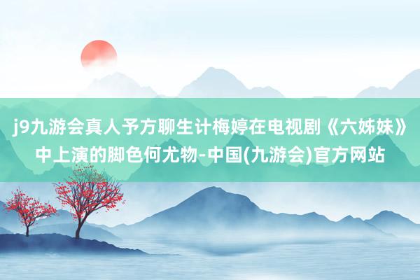 j9九游会真人予方聊生计梅婷在电视剧《六姊妹》中上演的脚色何尤物-中国(九游会)官方网站