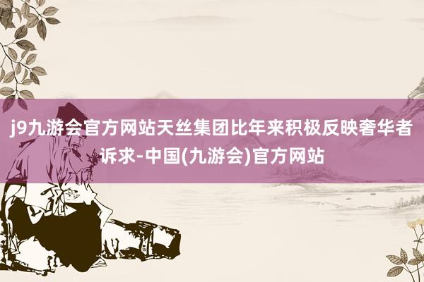 j9九游会官方网站天丝集团比年来积极反映奢华者诉求-中国(九游会)官方网站
