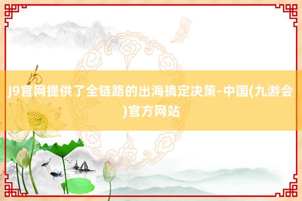 J9官网提供了全链路的出海搞定决策-中国(九游会)官方网站