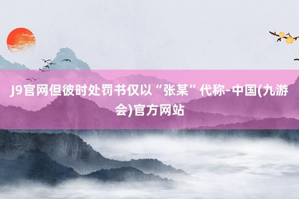 J9官网但彼时处罚书仅以“张某”代称-中国(九游会)官方网站