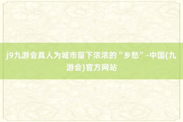 j9九游会真人为城市留下浓浓的“乡愁”-中国(九游会)官方网站