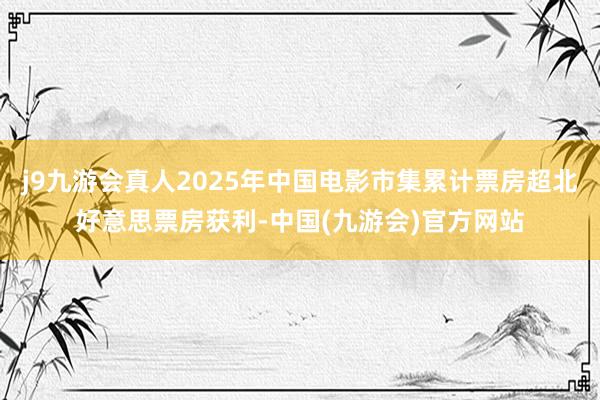 j9九游会真人2025年中国电影市集累计票房超北好意思票房获利-中国(九游会)官方网站
