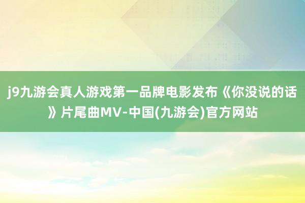 j9九游会真人游戏第一品牌电影发布《你没说的话》片尾曲MV-中国(九游会)官方网站