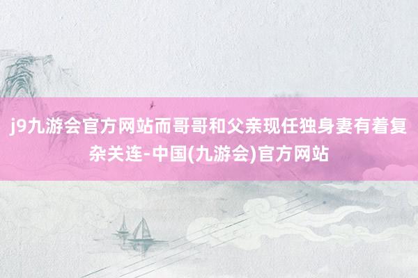 j9九游会官方网站而哥哥和父亲现任独身妻有着复杂关连-中国(九游会)官方网站