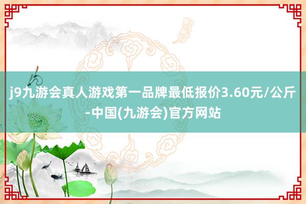 j9九游会真人游戏第一品牌最低报价3.60元/公斤-中国(九游会)官方网站