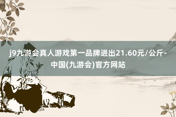 j9九游会真人游戏第一品牌进出21.60元/公斤-中国(九游会)官方网站