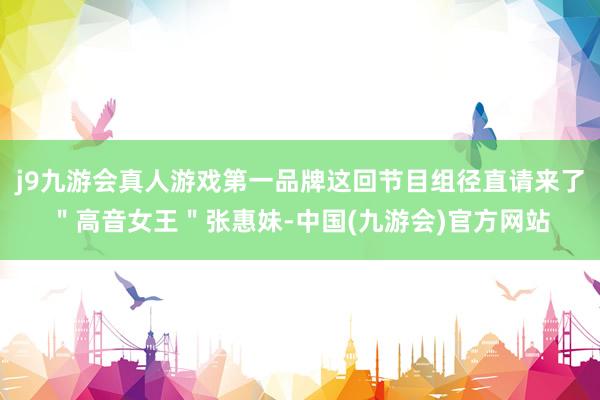 j9九游会真人游戏第一品牌这回节目组径直请来了＂高音女王＂张惠妹-中国(九游会)官方网站