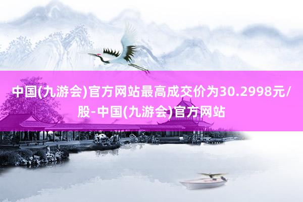 中国(九游会)官方网站最高成交价为30.2998元/股-中国(九游会)官方网站