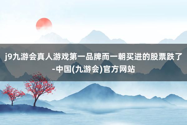 j9九游会真人游戏第一品牌而一朝买进的股票跌了-中国(九游会)官方网站