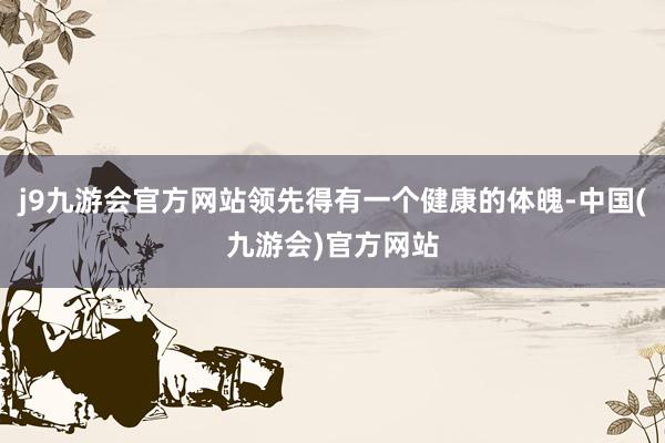 j9九游会官方网站领先得有一个健康的体魄-中国(九游会)官方网站