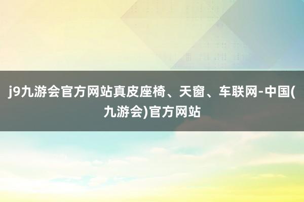 j9九游会官方网站真皮座椅、天窗、车联网-中国(九游会)官方网站