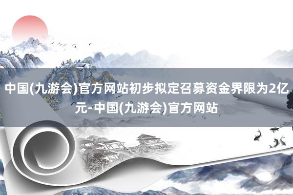 中国(九游会)官方网站初步拟定召募资金界限为2亿元-中国(九游会)官方网站