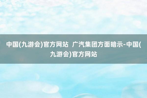 中国(九游会)官方网站  广汽集团方面暗示-中国(九游会)官方网站
