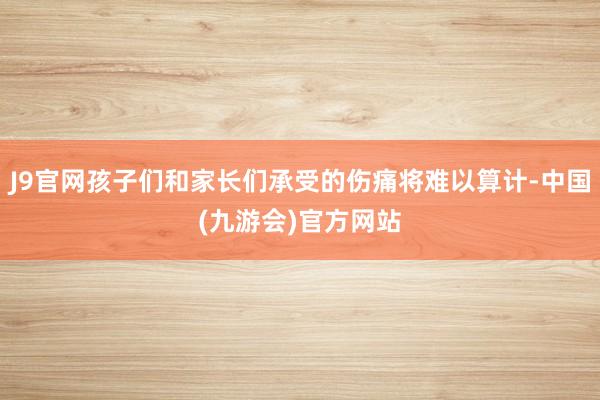J9官网孩子们和家长们承受的伤痛将难以算计-中国(九游会)官方网站