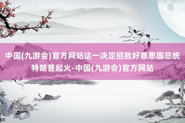 中国(九游会)官方网站这一决定招致好意思国总统特朗普起火-中国(九游会)官方网站