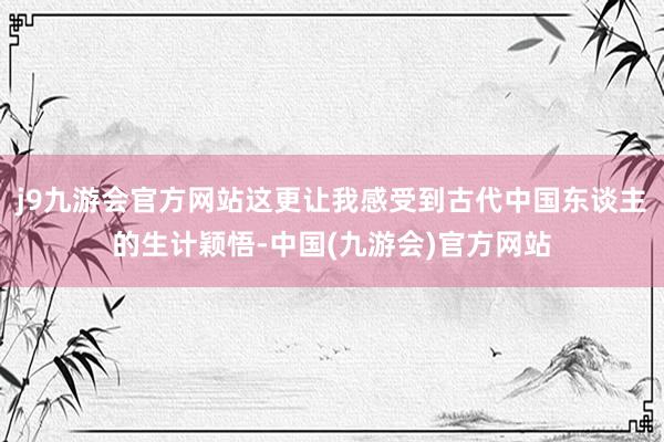 j9九游会官方网站这更让我感受到古代中国东谈主的生计颖悟-中国(九游会)官方网站