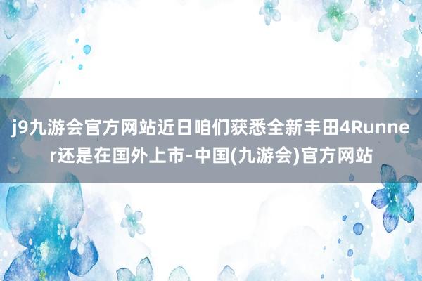 j9九游会官方网站近日咱们获悉全新丰田4Runner还是在国外上市-中国(九游会)官方网站