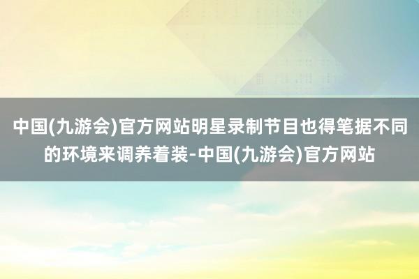 中国(九游会)官方网站明星录制节目也得笔据不同的环境来调养着装-中国(九游会)官方网站