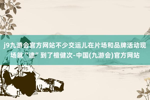 j9九游会官方网站不少交运儿在片场和品牌活动现场就“逮”到了檀健次-中国(九游会)官方网站