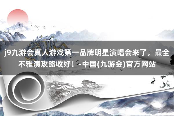 j9九游会真人游戏第一品牌明星演唱会来了，最全不雅演攻略收好！-中国(九游会)官方网站