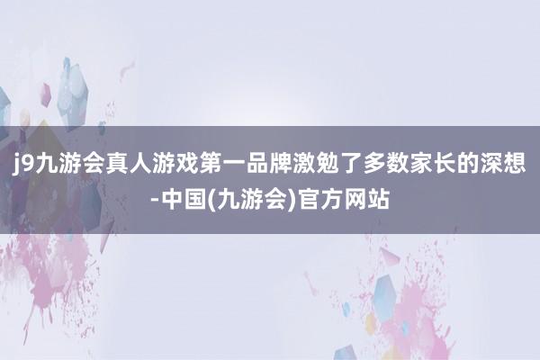 j9九游会真人游戏第一品牌激勉了多数家长的深想-中国(九游会)官方网站